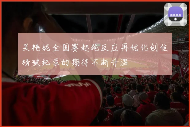 吴艳妮全国赛起跑反应再优化创佳绩破纪录的期待不断升温