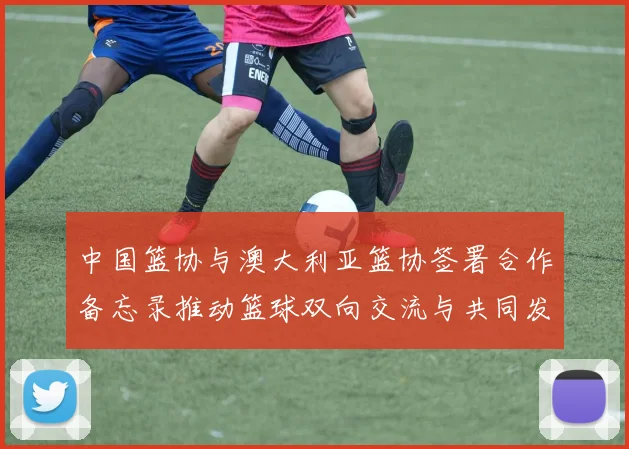中国篮协与澳大利亚篮协签署合作备忘录推动篮球双向交流与共同发展
